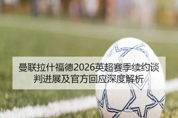 曼联拉什福德2026英超赛季续约谈判进展及官方回应深度解析